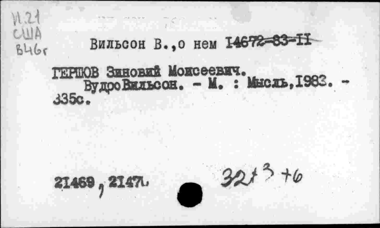 ﻿VI21
CUJA
?
Вильсон В.,о нем 14672^83=-11
ЮТОВ Зиновий Моисеевич.
ВудроВильсон. - М. : Мысль,198о. -335с.
21469 у 21471»
